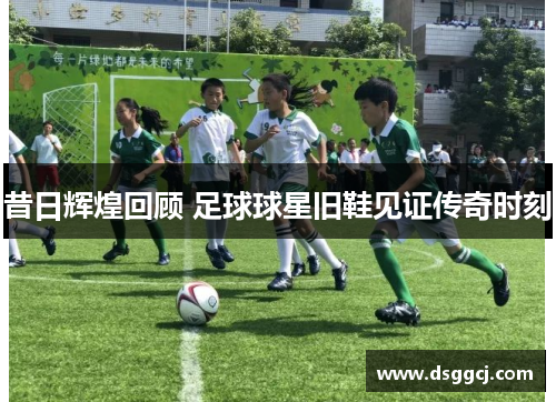 昔日辉煌回顾 足球球星旧鞋见证传奇时刻