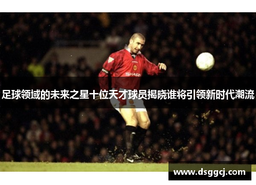 足球领域的未来之星十位天才球员揭晓谁将引领新时代潮流
