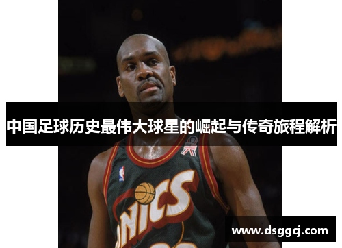 中国足球历史最伟大球星的崛起与传奇旅程解析