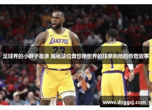 足球界的小胖子是谁 揭秘这位曾惊艳世界的球星和他的传奇故事